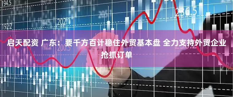 启天配资 广东：要千方百计稳住外贸基本盘 全力支持外贸企业抢抓订单