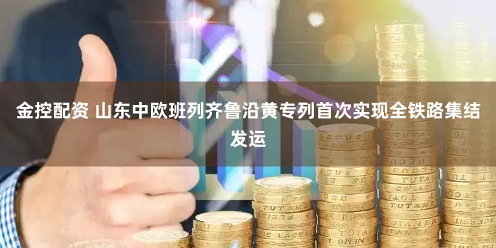 金控配资 山东中欧班列齐鲁沿黄专列首次实现全铁路集结发运