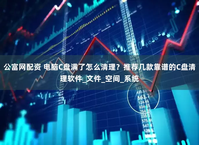 公富网配资 电脑C盘满了怎么清理？推荐几款靠谱的C盘清理软件_文件_空间_系统