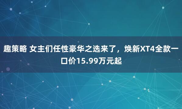 趣策略 女主们任性豪华之选来了，焕新XT4全款一口价15.99万元起