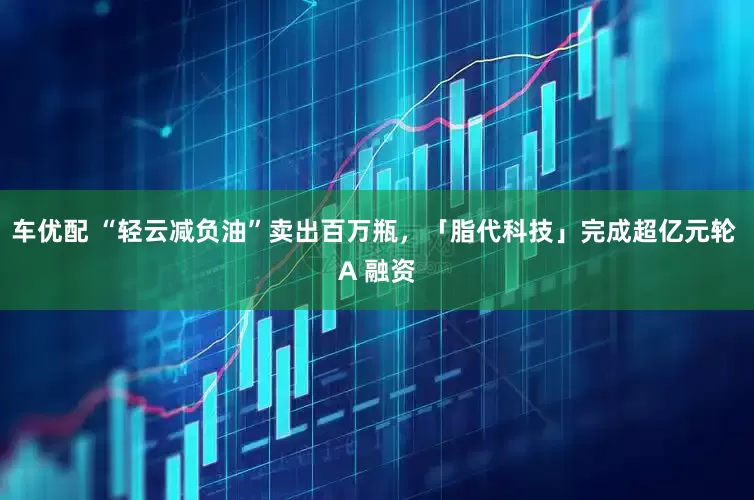 车优配 “轻云减负油”卖出百万瓶，「脂代科技」完成超亿元轮 A 融资