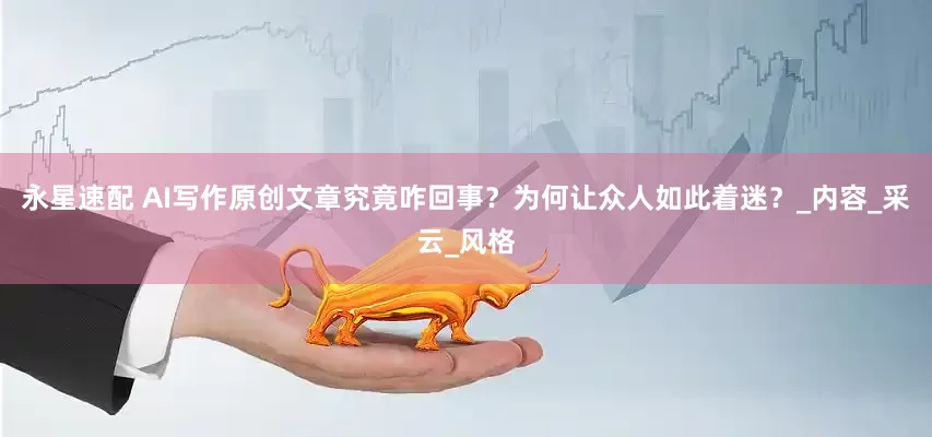 永星速配 AI写作原创文章究竟咋回事？为何让众人如此着迷？_内容_采云_风格