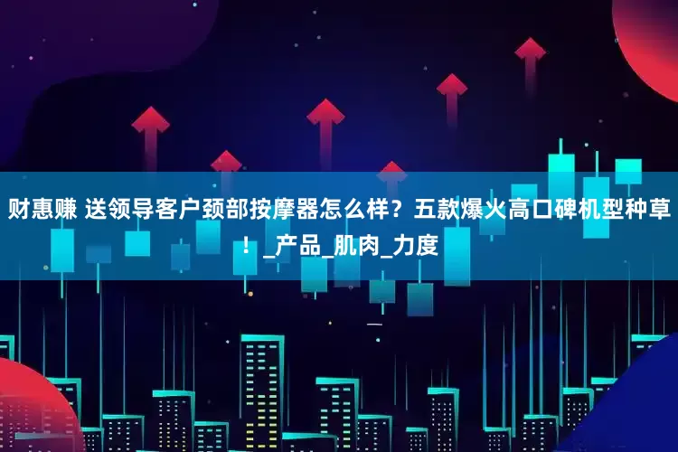 财惠赚 送领导客户颈部按摩器怎么样？五款爆火高口碑机型种草！_产品_肌肉_力度