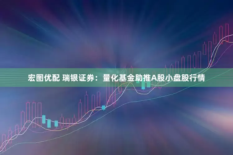 宏图优配 瑞银证券：量化基金助推A股小盘股行情