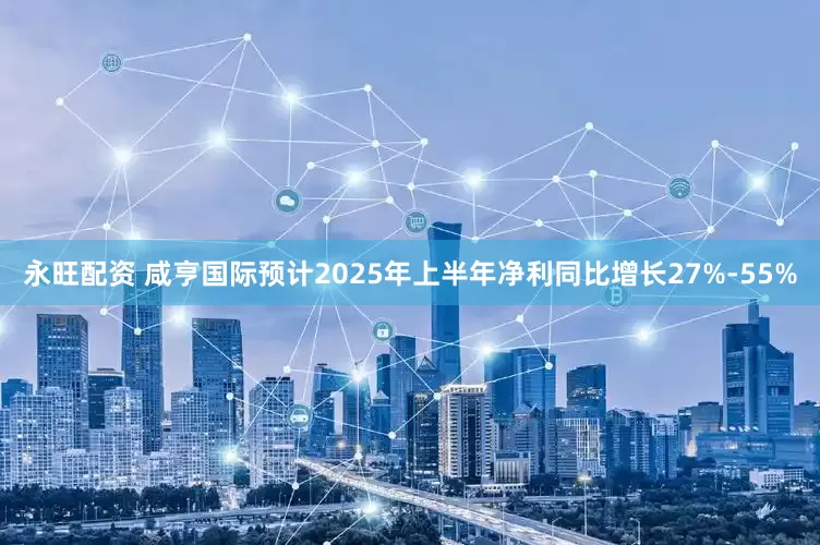 永旺配资 咸亨国际预计2025年上半年净利同比增长27%-55%