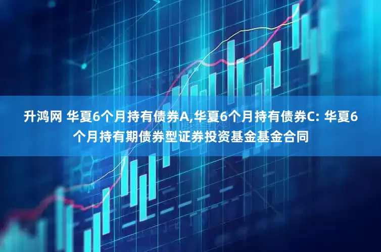 升鸿网 华夏6个月持有债券A,华夏6个月持有债券C: 华夏6个月持有期债券型证券投资基金基金合同