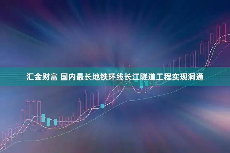 汇金财富 国内最长地铁环线长江隧道工程实现洞通