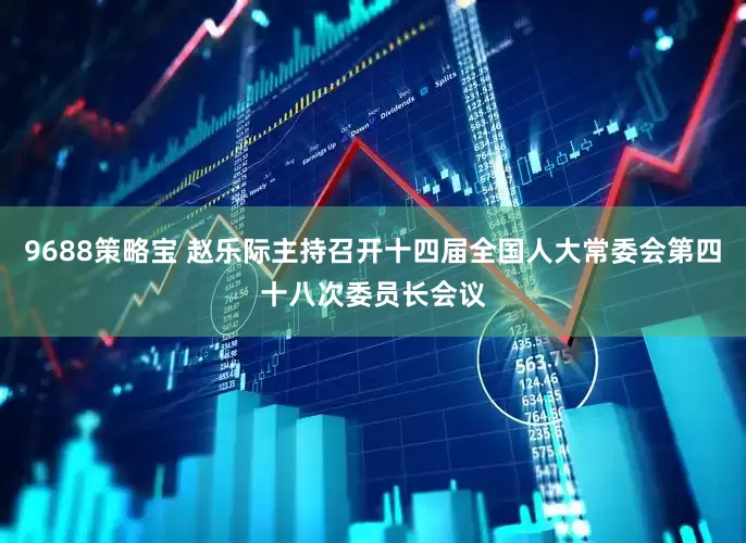 9688策略宝 赵乐际主持召开十四届全国人大常委会第四十八次委员长会议