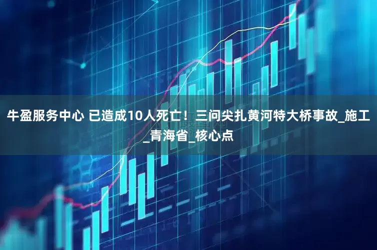 牛盈服务中心 已造成10人死亡！三问尖扎黄河特大桥事故_施工_青海省_核心点