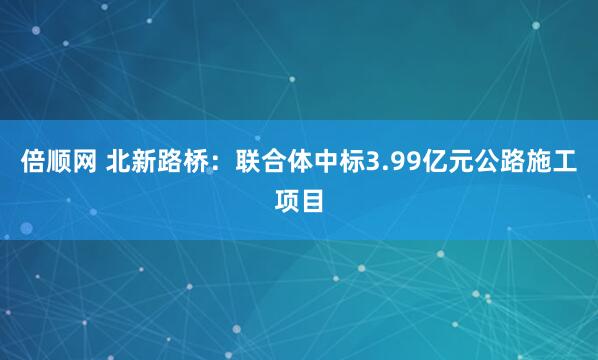 倍顺网 北新路桥：联合体中标3.99亿元公路施工项目