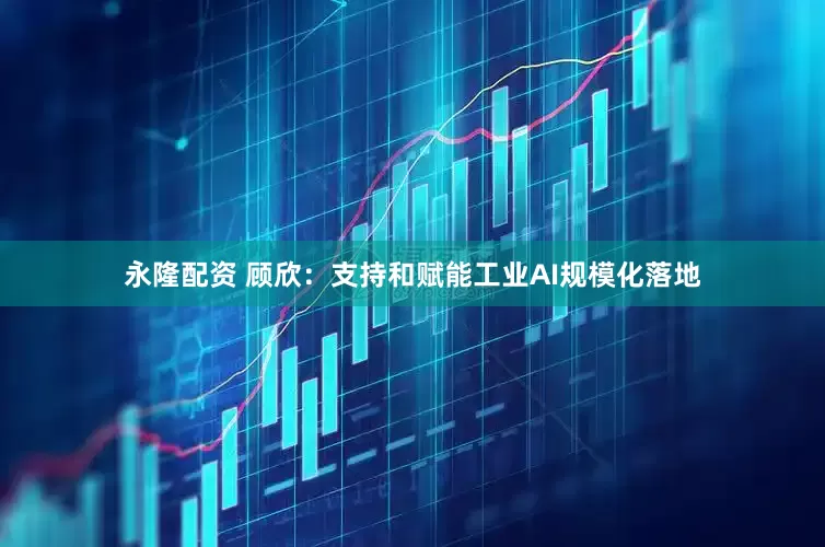 永隆配资 顾欣：支持和赋能工业AI规模化落地
